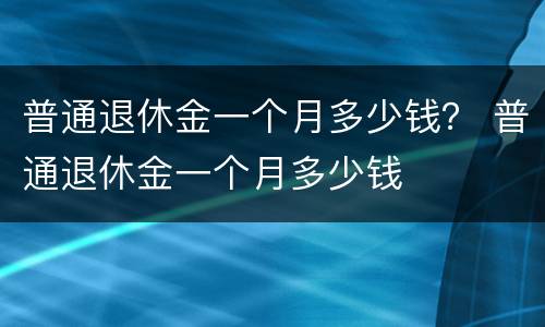 普通退休金一个月多少钱？ 普通退休金一个月多少钱