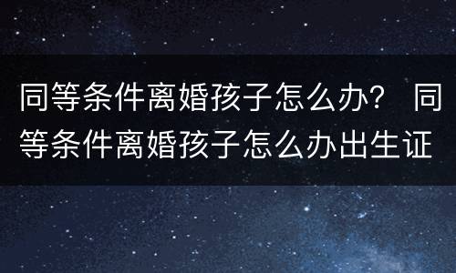 同等条件离婚孩子怎么办？ 同等条件离婚孩子怎么办出生证明