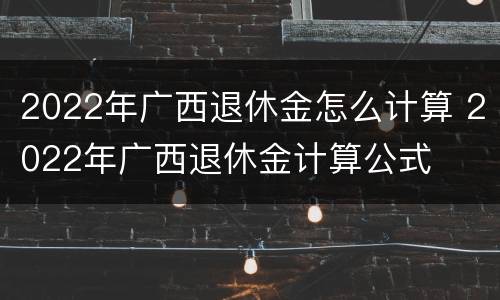 2022年广西退休金怎么计算 2022年广西退休金计算公式
