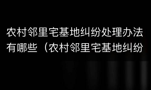 农村邻里宅基地纠纷处理办法有哪些（农村邻里宅基地纠纷处理办法有哪些内容）