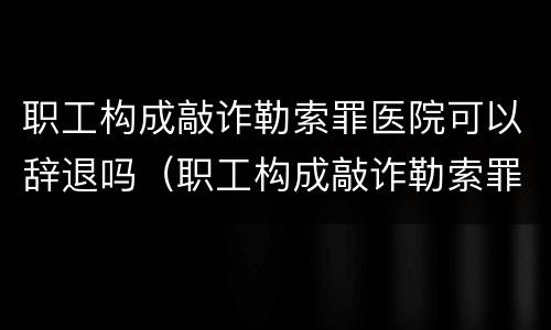 职工构成敲诈勒索罪医院可以辞退吗（职工构成敲诈勒索罪医院可以辞退吗）