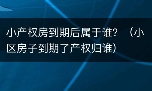 小产权房到期后属于谁？（小区房子到期了产权归谁）