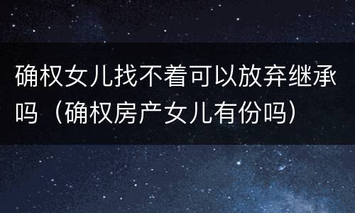 确权女儿找不着可以放弃继承吗（确权房产女儿有份吗）