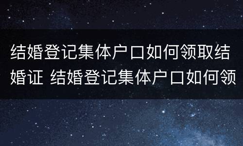 结婚登记集体户口如何领取结婚证 结婚登记集体户口如何领取结婚证书