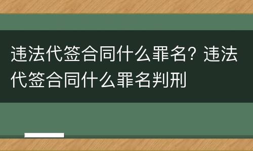 违法代签合同什么罪名? 违法代签合同什么罪名判刑
