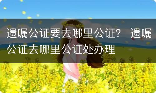 遗嘱公证要去哪里公证？ 遗嘱公证去哪里公证处办理