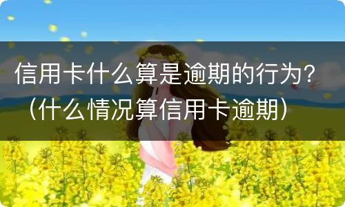 信用卡什么算是逾期的行为？（什么情况算信用卡逾期）