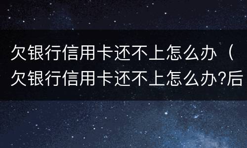 欠银行信用卡还不上怎么办（欠银行信用卡还不上怎么办?后果是什么）