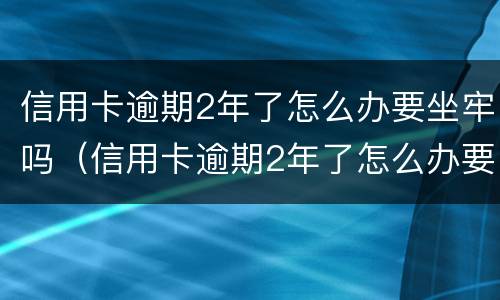 信用卡逾期2年了怎么办要坐牢吗（信用卡逾期2年了怎么办要坐牢吗知乎）