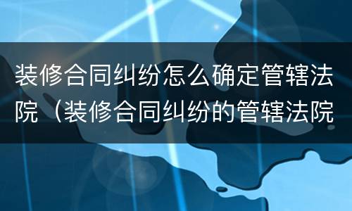 装修合同纠纷怎么确定管辖法院（装修合同纠纷的管辖法院）