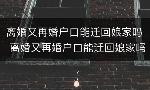 离婚又再婚户口能迁回娘家吗 离婚又再婚户口能迁回娘家吗