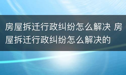 房屋拆迁行政纠纷怎么解决 房屋拆迁行政纠纷怎么解决的