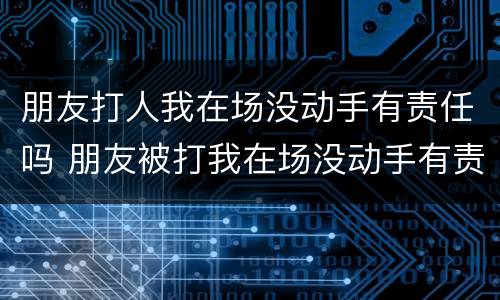 朋友打人我在场没动手有责任吗 朋友被打我在场没动手有责任吗