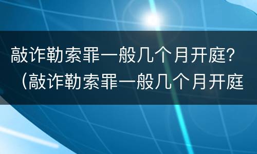 敲诈勒索罪一般几个月开庭？（敲诈勒索罪一般几个月开庭审理）