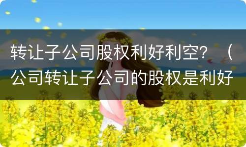 转让子公司股权利好利空？（公司转让子公司的股权是利好还是利空）