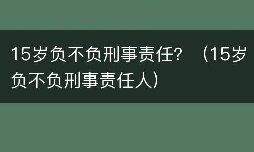 15岁负不负刑事责任？（15岁负不负刑事责任人）