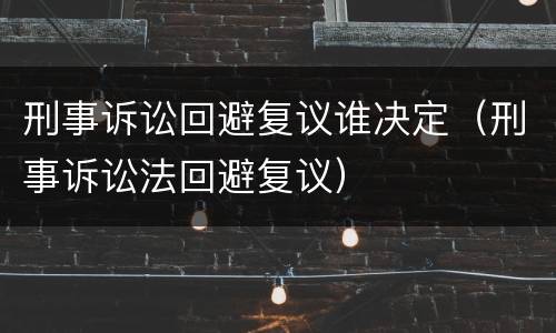 刑事诉讼回避复议谁决定（刑事诉讼法回避复议）