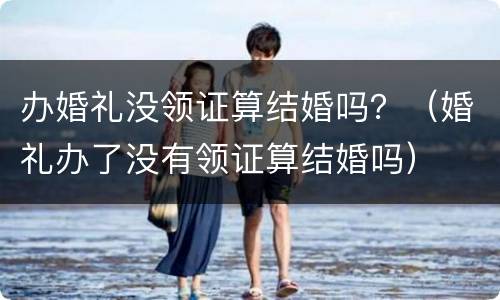 办婚礼没领证算结婚吗？（婚礼办了没有领证算结婚吗）