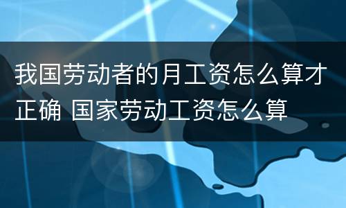 我国劳动者的月工资怎么算才正确 国家劳动工资怎么算