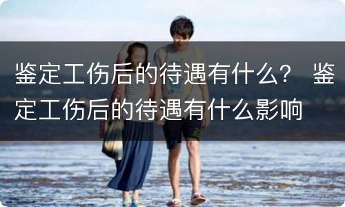鉴定工伤后的待遇有什么？ 鉴定工伤后的待遇有什么影响