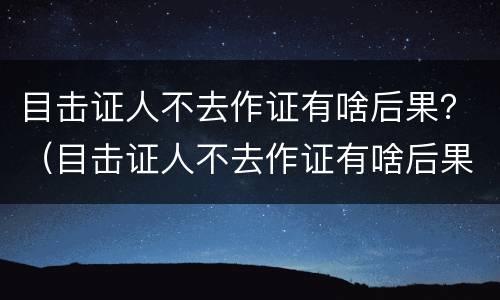 目击证人不去作证有啥后果？（目击证人不去作证有啥后果吗）