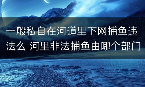 一般私自在河道里下网捕鱼违法么 河里非法捕鱼由哪个部门管