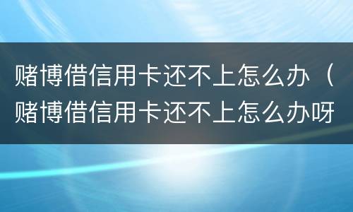 赌博借信用卡还不上怎么办（赌博借信用卡还不上怎么办呀）