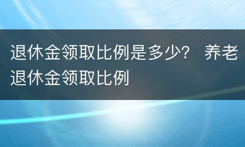 退休金领取比例是多少？ 养老退休金领取比例
