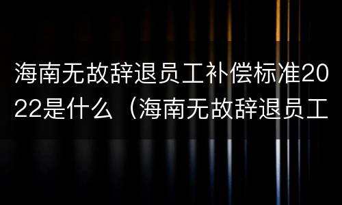 海南无故辞退员工补偿标准2022是什么（海南无故辞退员工补偿标准2022是什么时候发放）