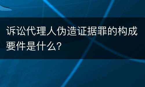 诉讼代理人伪造证据罪的构成要件是什么？