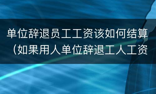 单位辞退员工工资该如何结算（如果用人单位辞退工人工资应该怎么发放）