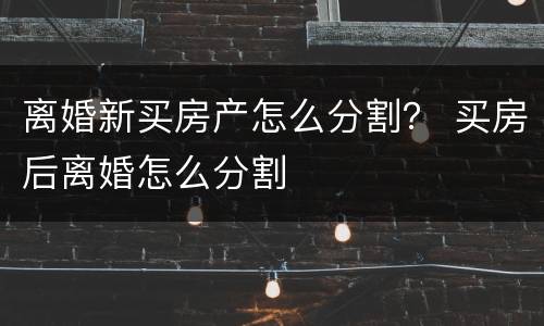 离婚新买房产怎么分割？ 买房后离婚怎么分割