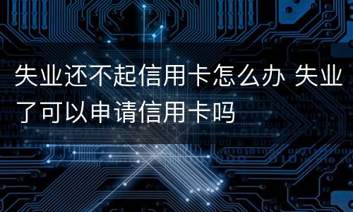 失业还不起信用卡怎么办 失业了可以申请信用卡吗
