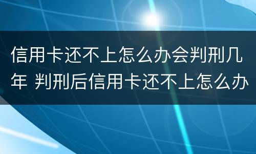 信用卡还不上怎么办会判刑几年 判刑后信用卡还不上怎么办会判刑吗