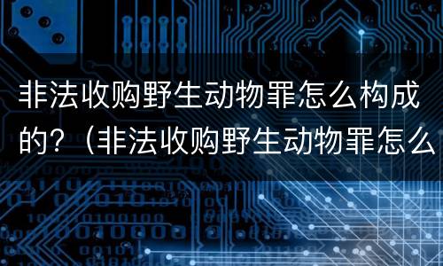 非法收购野生动物罪怎么构成的?（非法收购野生动物罪怎么构成的呢）