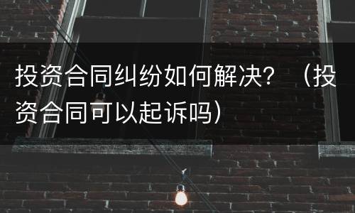 投资合同纠纷如何解决？（投资合同可以起诉吗）