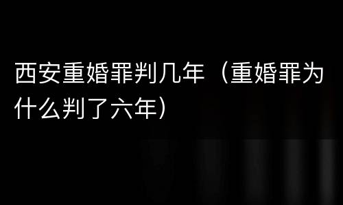 西安重婚罪判几年（重婚罪为什么判了六年）