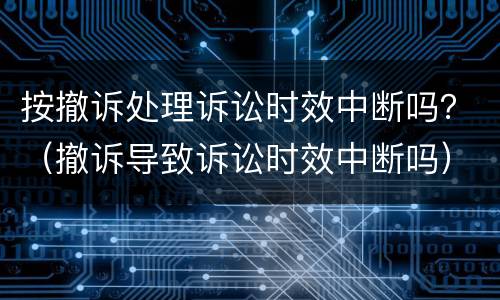 按撤诉处理诉讼时效中断吗？（撤诉导致诉讼时效中断吗）