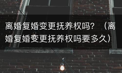 离婚复婚变更抚养权吗？（离婚复婚变更抚养权吗要多久）