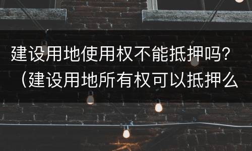 建设用地使用权不能抵押吗？（建设用地所有权可以抵押么）