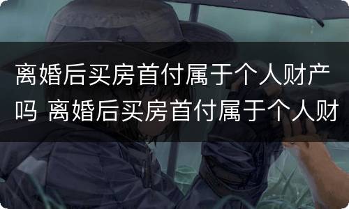 离婚后买房首付属于个人财产吗 离婚后买房首付属于个人财产吗怎么算