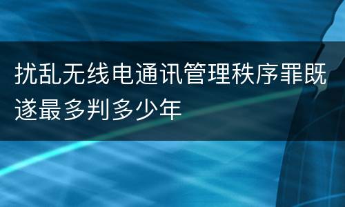 扰乱无线电通讯管理秩序罪既遂最多判多少年