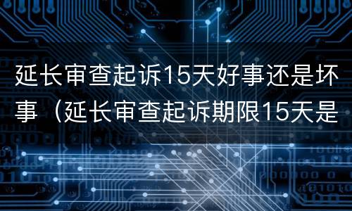 延长审查起诉15天好事还是坏事（延长审查起诉期限15天是好是坏）