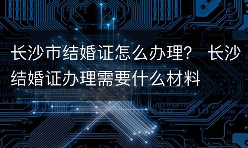 长沙市结婚证怎么办理？ 长沙结婚证办理需要什么材料