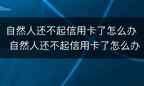自然人还不起信用卡了怎么办 自然人还不起信用卡了怎么办理