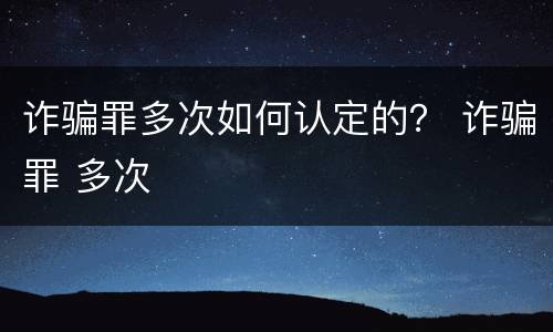 诈骗罪多次如何认定的？ 诈骗罪 多次