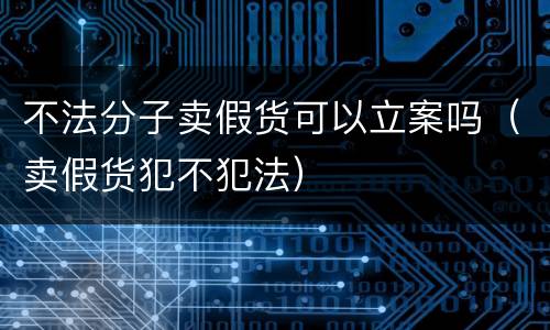 不法分子卖假货可以立案吗（卖假货犯不犯法）