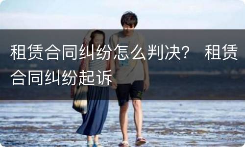 租赁合同纠纷怎么判决？ 租赁合同纠纷起诉