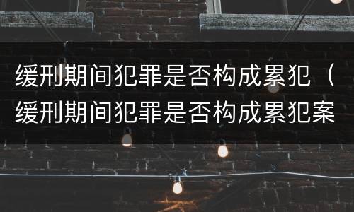 缓刑期间犯罪是否构成累犯（缓刑期间犯罪是否构成累犯案件）