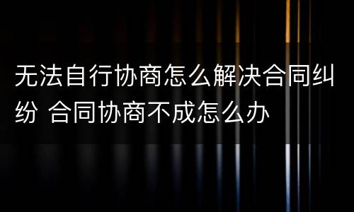 无法自行协商怎么解决合同纠纷 合同协商不成怎么办